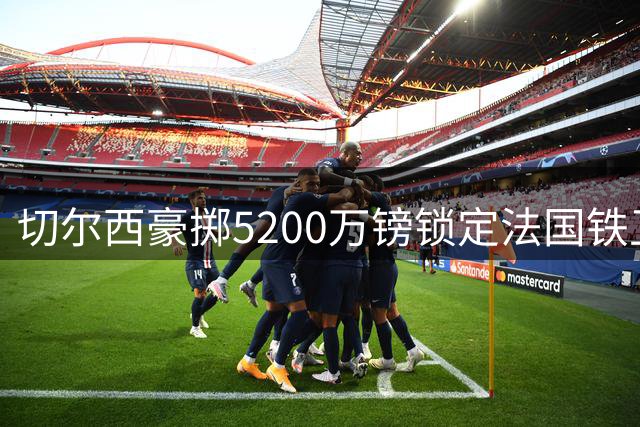 切尔西豪掷5200万镑锁定法国铁卫，英超防线迎来新基石