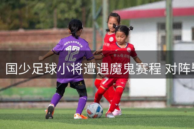 国少足球小将遭遇魔鬼赛程 对阵毕巴仅保留一名主力球员